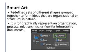 Smart Art
➢ Redefined sets of different shapes grouped
together to form ideas that are organizational or
structural in nature.
➢ It is for graphically represent an organization,
process, relationships, or flow for infographic
documents.
 