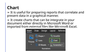 Chart
➢ It is useful for preparing reports that correlate and
present data in a graphical manner.
➢ It create charts that can be integrate in your
document either directly in Microsoft Word or
imported from external files like Microsoft Excel.
 