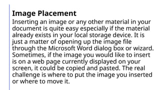 Image Placement
Inserting an image or any other material in your
document is quite easy especially if the material
already exists in your local storage device. It is
just a matter of opening up the image file
through the Microsoft Word dialog box or wizard.
Sometimes, if the image you would like to insert
is on a web page currently displayed on your
screen, it could be copied and pasted. The real
challenge is where to put the image you inserted
or where to move it.
 