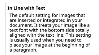 In Line with Text
The default setting for images that
are inserted or integrated in your
document. It treats your image like a
text font with the bottom side totally
aligned with the text line. This setting
is usually used when you need to
place your image at the beginning of
a paragraph.
 