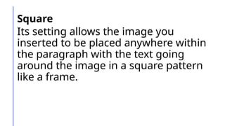 Square
Its setting allows the image you
inserted to be placed anywhere within
the paragraph with the text going
around the image in a square pattern
like a frame.
 