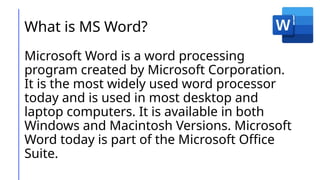 What is MS Word?
Microsoft Word is a word processing
program created by Microsoft Corporation.
It is the most widely used word processor
today and is used in most desktop and
laptop computers. It is available in both
Windows and Macintosh Versions. Microsoft
Word today is part of the Microsoft Office
Suite.
 