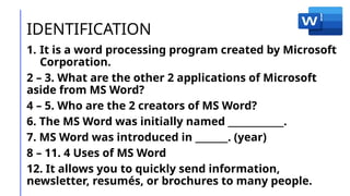 IDENTIFICATION
1. It is a word processing program created by Microsoft
Corporation.
2 – 3. What are the other 2 applications of Microsoft
aside from MS Word?
4 – 5. Who are the 2 creators of MS Word?
6. The MS Word was initially named ____________.
7. MS Word was introduced in _______. (year)
8 – 11. 4 Uses of MS Word
12. It allows you to quickly send information,
newsletter, resumés, or brochures to many people.
 