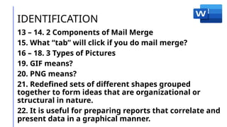 IDENTIFICATION
13 – 14. 2 Components of Mail Merge
15. What “tab” will click if you do mail merge?
16 – 18. 3 Types of Pictures
19. GIF means?
20. PNG means?
21. Redefined sets of different shapes grouped
together to form ideas that are organizational or
structural in nature.
22. It is useful for preparing reports that correlate and
present data in a graphical manner.
 