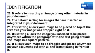 IDENTIFICATION
23. It refers to inserting an image or any other material in
your document.
24. The default setting for images that are inserted or
integrated in your document.
25. This setting allows your image to be placed on top of the
text as if your image was dropped right on it.
26. Its setting allows the image you inserted to be placed
anywhere within the paragraph with the text going around
the image in a square pattern.
27. It allows your image to be dragged and placed anywhere
on your document but with all the texts floating in front of
it.
 