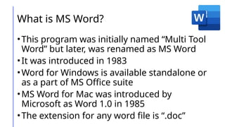 What is MS Word?
•This program was initially named “Multi Tool
Word” but later, was renamed as MS Word
•It was introduced in 1983
•Word for Windows is available standalone or
as a part of MS Office suite
•MS Word for Mac was introduced by
Microsoft as Word 1.0 in 1985
•The extension for any word file is “.doc”
 