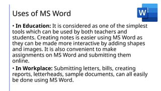 Uses of MS Word
• In Education: It is considered as one of the simplest
tools which can be used by both teachers and
students. Creating notes is easier using MS Word as
they can be made more interactive by adding shapes
and images. It is also convenient to make
assignments on MS Word and submitting them
online.
• In Workplace: Submitting letters, bills, creating
reports, letterheads, sample documents, can all easily
be done using MS Word.
 