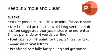 Keep It Simple and Clear
a. Text
• Where possible, include a heading for each slide
• Use bulleted points and avoid long sentences (it
is often suggested that you include no more than
6 lines per slide or 6 words per line)
• Font size: 30 - 48 point for titles, 24 - 28 for text
• Avoid all capital letters
• Proofread carefully for spelling and grammar
 