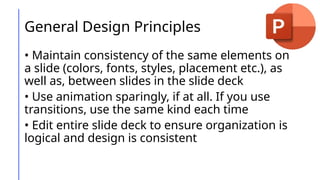 General Design Principles
• Maintain consistency of the same elements on
a slide (colors, fonts, styles, placement etc.), as
well as, between slides in the slide deck
• Use animation sparingly, if at all. If you use
transitions, use the same kind each time
• Edit entire slide deck to ensure organization is
logical and design is consistent
 
