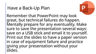 Have a Back-Up Plan
Remember that PowerPoint may look
great, but technical failures do happen.
Mentally prepare for any eventuality. Make
sure to save the presentation several ways:
save on a USB stick and email it to yourself.
Print out the slides to have a paper version
in case of equipment failure and practice
giving your presentation without your
slides.
 