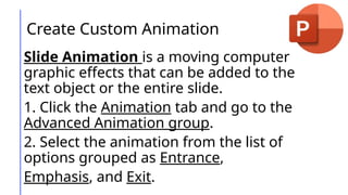 Create Custom Animation
Slide Animation is a moving computer
graphic effects that can be added to the
text object or the entire slide.
1. Click the Animation tab and go to the
Advanced Animation group.
2. Select the animation from the list of
options grouped as Entrance,
Emphasis, and Exit.
 