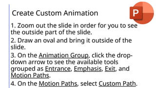Create Custom Animation
1. Zoom out the slide in order for you to see
the outside part of the slide.
2. Draw an oval and bring it outside of the
slide.
3. On the Animation Group, click the drop-
down arrow to see the available tools
grouped as Entrance, Emphasis, Exit, and
Motion Paths.
4. On the Motion Paths, select Custom Path.
 