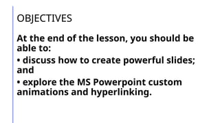 OBJECTIVES
At the end of the lesson, you should be
able to:
• discuss how to create powerful slides;
and
• explore the MS Powerpoint custom
animations and hyperlinking.
 