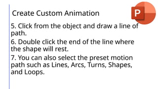 Create Custom Animation
5. Click from the object and draw a line of
path.
6. Double click the end of the line where
the shape will rest.
7. You can also select the preset motion
path such as Lines, Arcs, Turns, Shapes,
and Loops.
 
