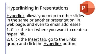 Hyperlinking in Presentations
Hyperlink allows you to go to other slides
in the same or another presentation, in
web page, and even to email addresses.
1. Click the text where you want to create a
hyperlink.
2. Click the Insert tab, go to the Links
group and click the Hyperlink button.
 