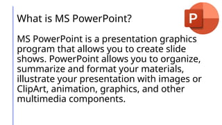 What is MS PowerPoint?
MS PowerPoint is a presentation graphics
program that allows you to create slide
shows. PowerPoint allows you to organize,
summarize and format your materials,
illustrate your presentation with images or
ClipArt, animation, graphics, and other
multimedia components.
 
