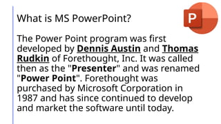 What is MS PowerPoint?
The Power Point program was first
developed by Dennis Austin and Thomas
Rudkin of Forethought, Inc. It was called
then as the "Presenter" and was renamed
"Power Point". Forethought was
purchased by Microsoft Corporation in
1987 and has since continued to develop
and market the software until today.
 