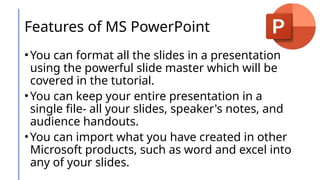 Features of MS PowerPoint
•You can format all the slides in a presentation
using the powerful slide master which will be
covered in the tutorial.
•You can keep your entire presentation in a
single file- all your slides, speaker's notes, and
audience handouts.
•You can import what you have created in other
Microsoft products, such as word and excel into
any of your slides.
 