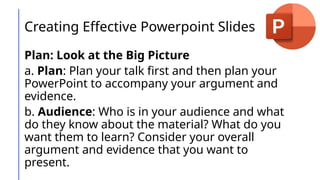 Creating Effective Powerpoint Slides
Plan: Look at the Big Picture
a. Plan: Plan your talk first and then plan your
PowerPoint to accompany your argument and
evidence.
b. Audience: Who is in your audience and what
do they know about the material? What do you
want them to learn? Consider your overall
argument and evidence that you want to
present.
 