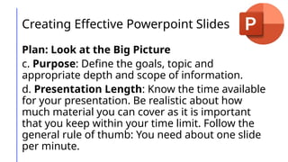 Creating Effective Powerpoint Slides
Plan: Look at the Big Picture
c. Purpose: Define the goals, topic and
appropriate depth and scope of information.
d. Presentation Length: Know the time available
for your presentation. Be realistic about how
much material you can cover as it is important
that you keep within your time limit. Follow the
general rule of thumb: You need about one slide
per minute.
 