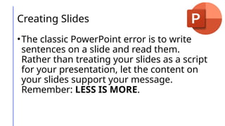 Creating Slides
•The classic PowerPoint error is to write
sentences on a slide and read them.
Rather than treating your slides as a script
for your presentation, let the content on
your slides support your message.
Remember: LESS IS MORE.
 