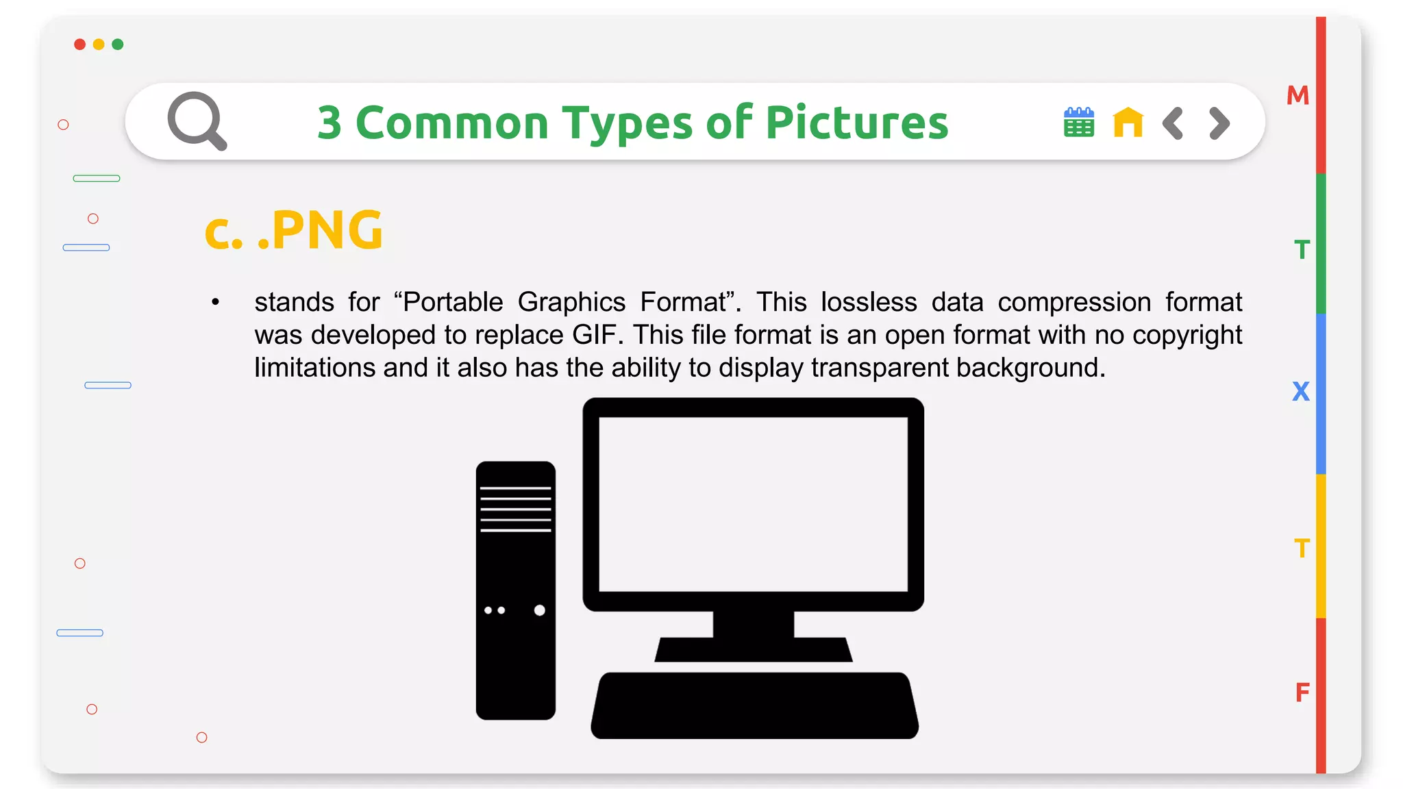 M
T
X
T
F
3 Common Types of Pictures
c. .PNG
• stands for “Portable Graphics Format”. This lossless data compression format
was developed to replace GIF. This file format is an open format with no copyright
limitations and it also has the ability to display transparent background.
 