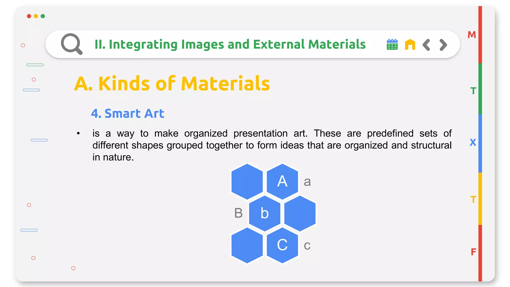M
T
X
T
F
II. Integrating Images and External Materials
A. Kinds of Materials
4. Smart Art
• is a way to make organized presentation art. These are predefined sets of
different shapes grouped together to form ideas that are organized and structural
in nature.
A a
bB
C c
 