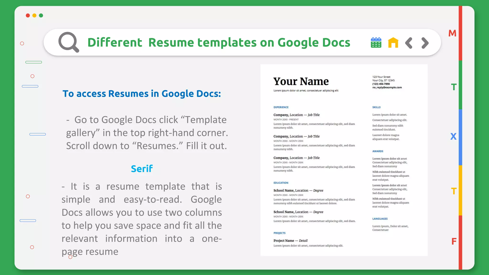 M
T
X
T
F
Different Resume templates on Google Docs
To access Resumes in Google Docs:
- Go to Google Docs click “Template
gallery” in the top right-hand corner.
Scroll down to “Resumes.” Fill it out.
Serif
- It is a resume template that is
simple and easy-to-read. Google
Docs allows you to use two columns
to help you save space and fit all the
relevant information into a one-
page resume
 