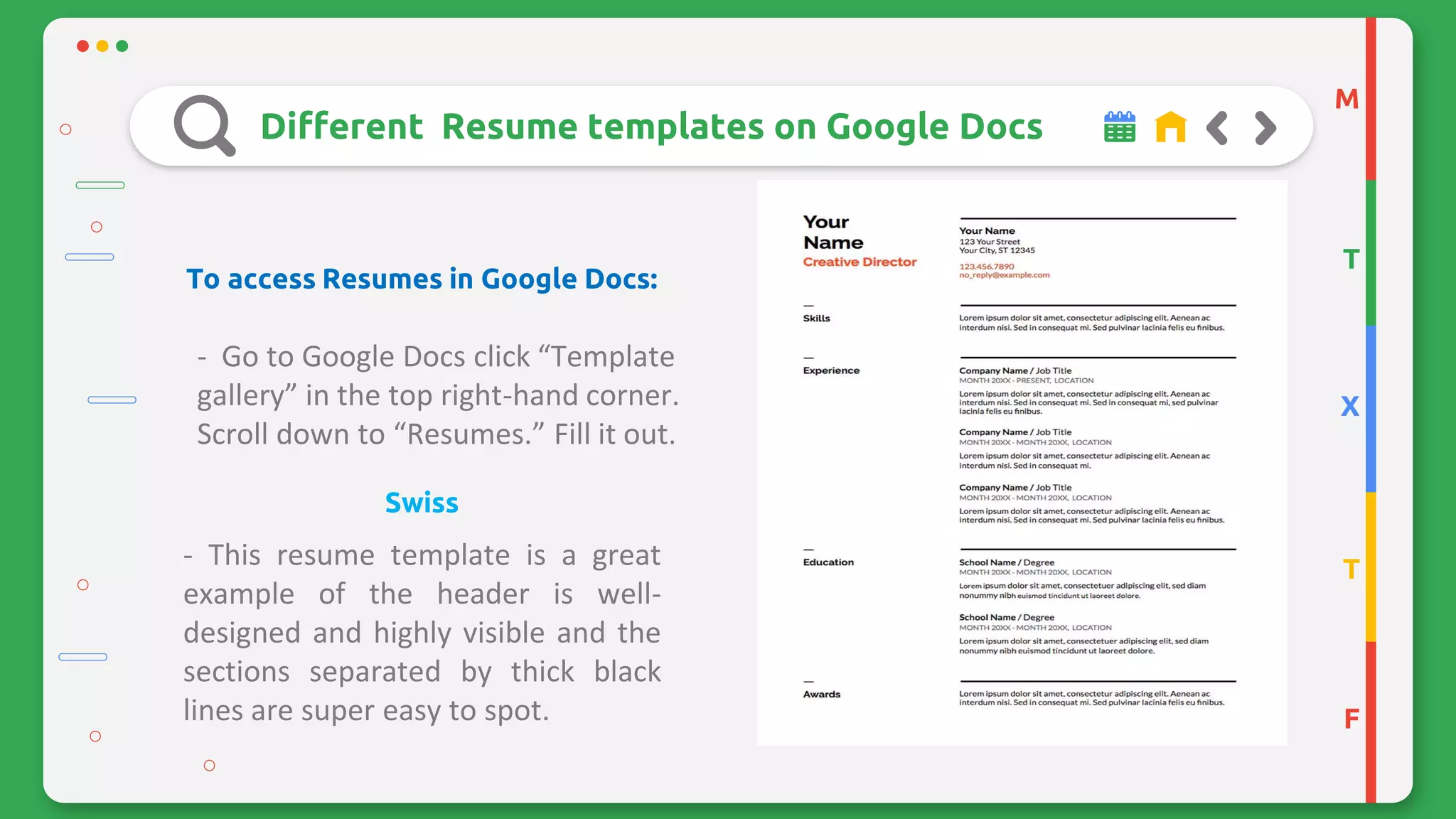 M
T
X
T
F
Different Resume templates on Google Docs
To access Resumes in Google Docs:
- Go to Google Docs click “Template
gallery” in the top right-hand corner.
Scroll down to “Resumes.” Fill it out.
Swiss
- This resume template is a great
example of the header is well-
designed and highly visible and the
sections separated by thick black
lines are super easy to spot.
 