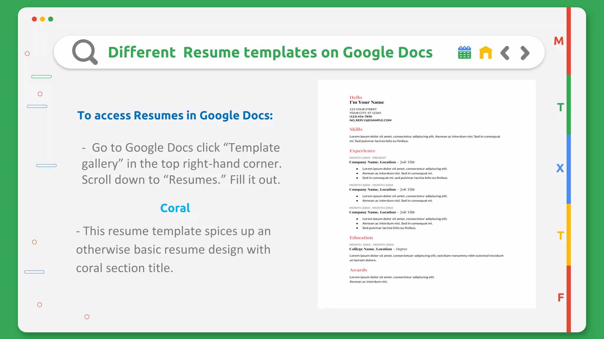 M
T
X
T
F
Different Resume templates on Google Docs
To access Resumes in Google Docs:
- Go to Google Docs click “Template
gallery” in the top right-hand corner.
Scroll down to “Resumes.” Fill it out.
Coral
- This resume template spices up an
otherwise basic resume design with
coral section title.
 
