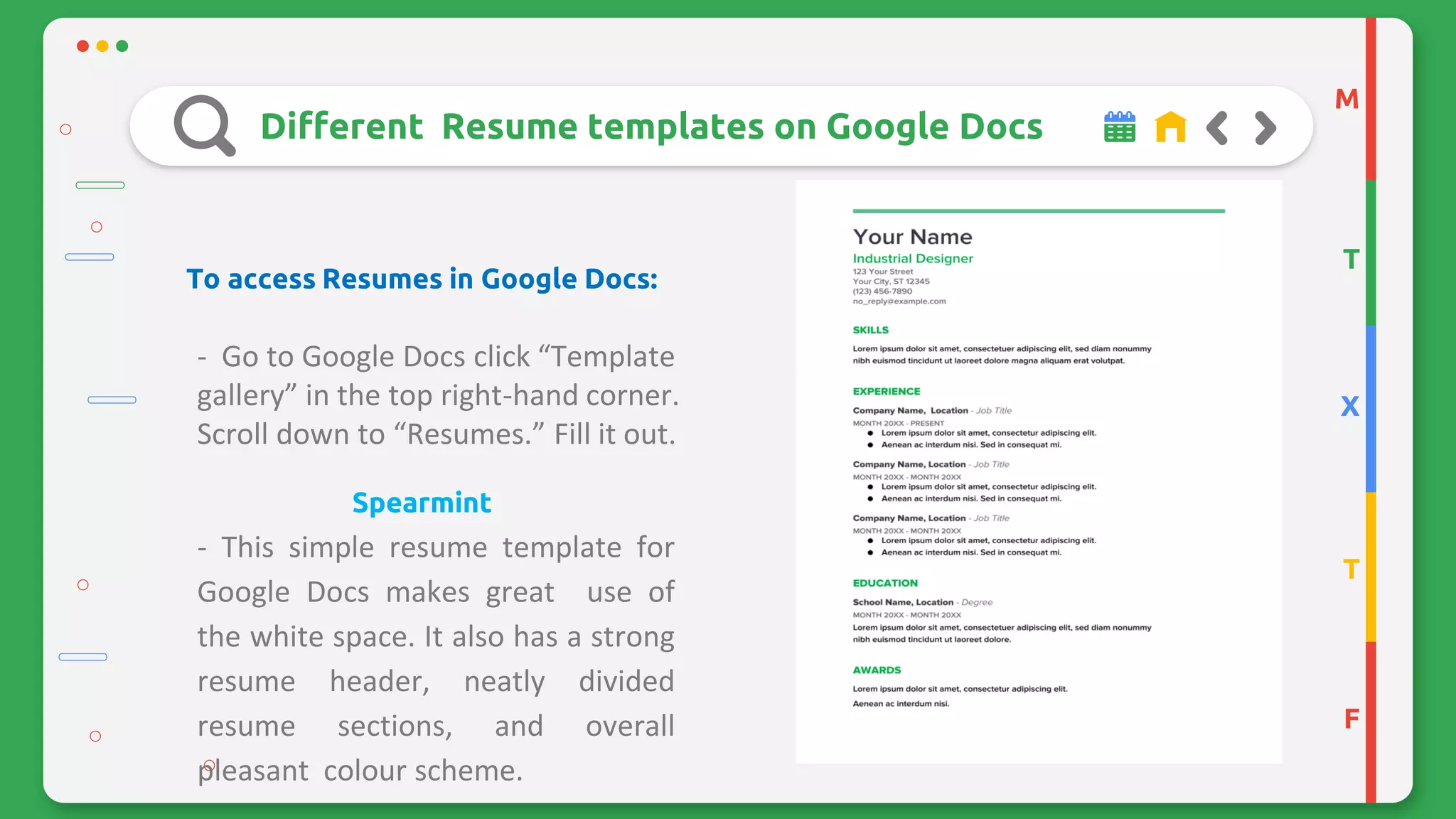 M
T
X
T
F
Different Resume templates on Google Docs
To access Resumes in Google Docs:
- Go to Google Docs click “Template
gallery” in the top right-hand corner.
Scroll down to “Resumes.” Fill it out.
Spearmint
- This simple resume template for
Google Docs makes great use of
the white space. It also has a strong
resume header, neatly divided
resume sections, and overall
pleasant colour scheme.
 