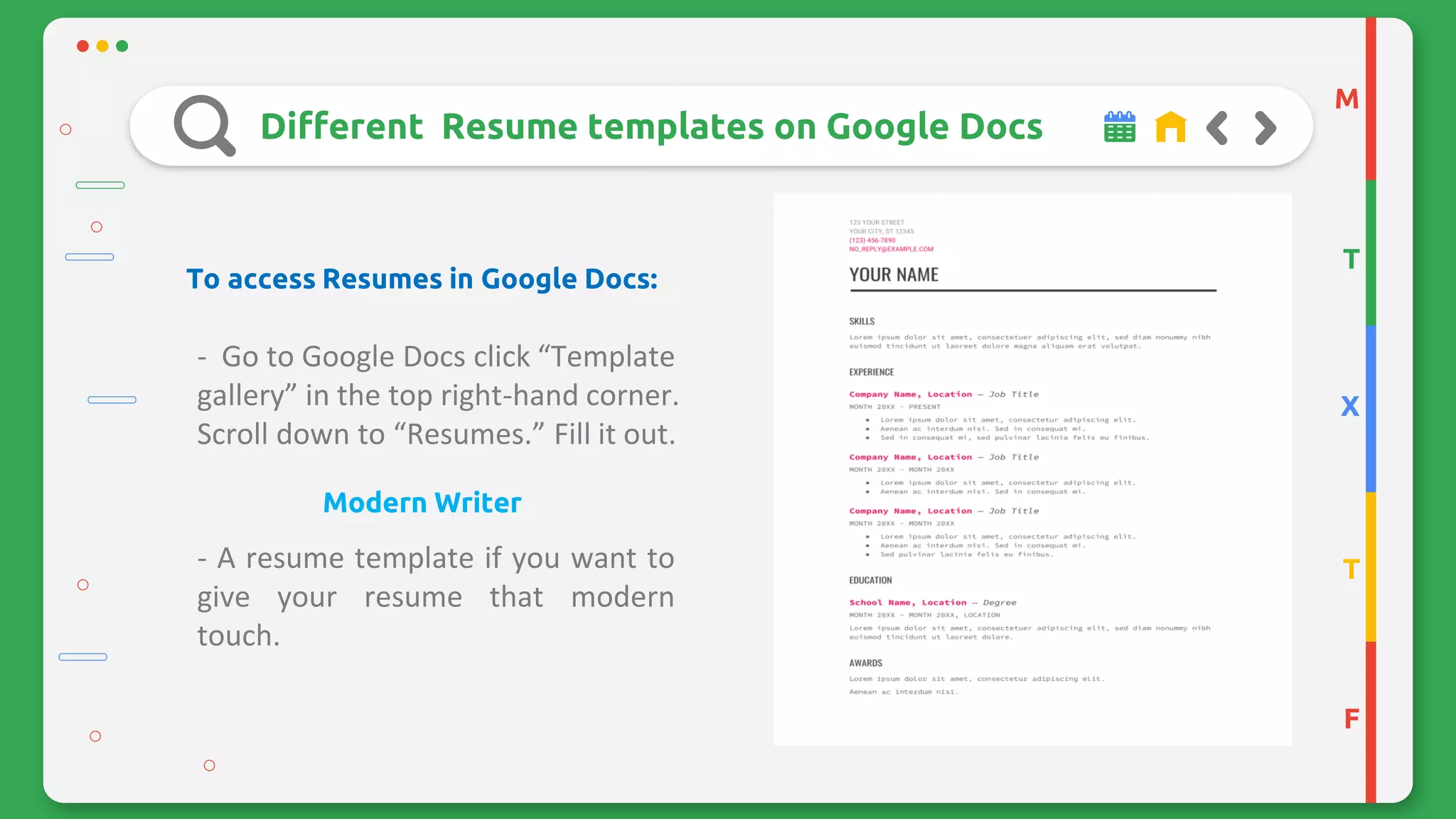 M
T
X
T
F
Different Resume templates on Google Docs
To access Resumes in Google Docs:
- Go to Google Docs click “Template
gallery” in the top right-hand corner.
Scroll down to “Resumes.” Fill it out.
Modern Writer
- A resume template if you want to
give your resume that modern
touch.
 