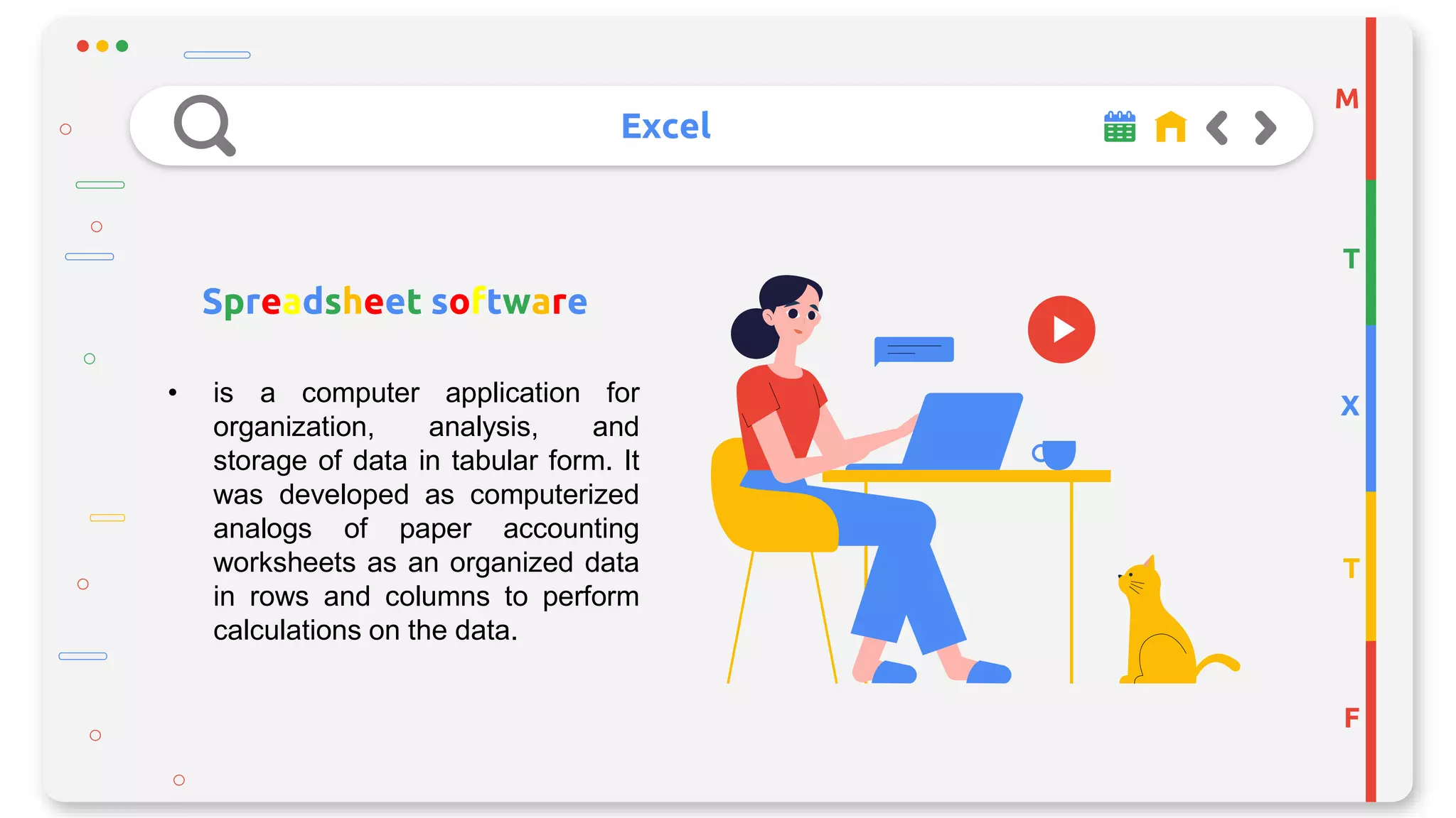 Excel
M
T
X
T
F
Spreadsheet software
• is a computer application for
organization, analysis, and
storage of data in tabular form. It
was developed as computerized
analogs of paper accounting
worksheets as an organized data
in rows and columns to perform
calculations on the data.
 