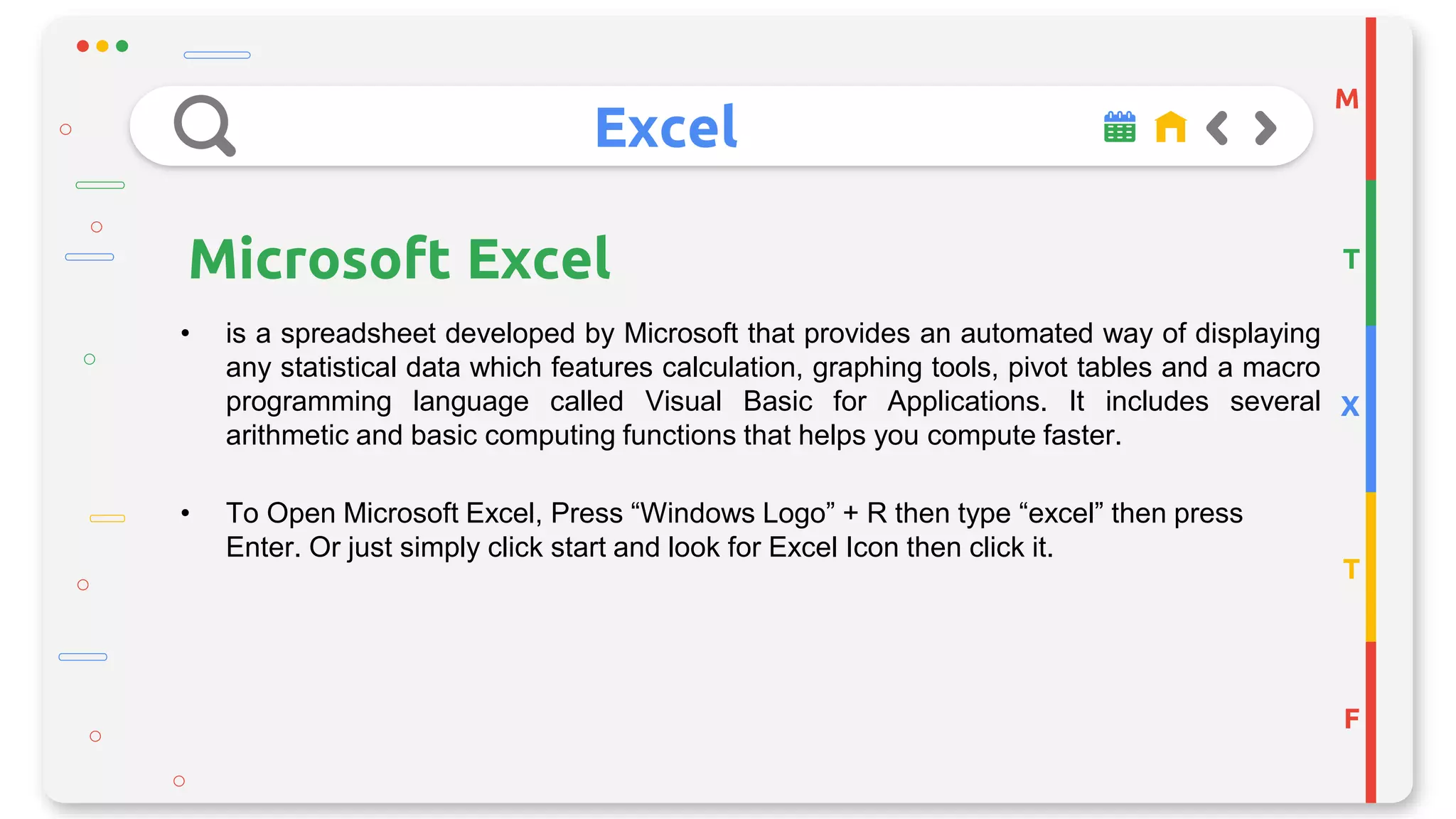 Excel
M
T
X
T
F
Microsoft Excel
• is a spreadsheet developed by Microsoft that provides an automated way of displaying
any statistical data which features calculation, graphing tools, pivot tables and a macro
programming language called Visual Basic for Applications. It includes several
arithmetic and basic computing functions that helps you compute faster.
• To Open Microsoft Excel, Press “Windows Logo” + R then type “excel” then press
Enter. Or just simply click start and look for Excel Icon then click it.
 