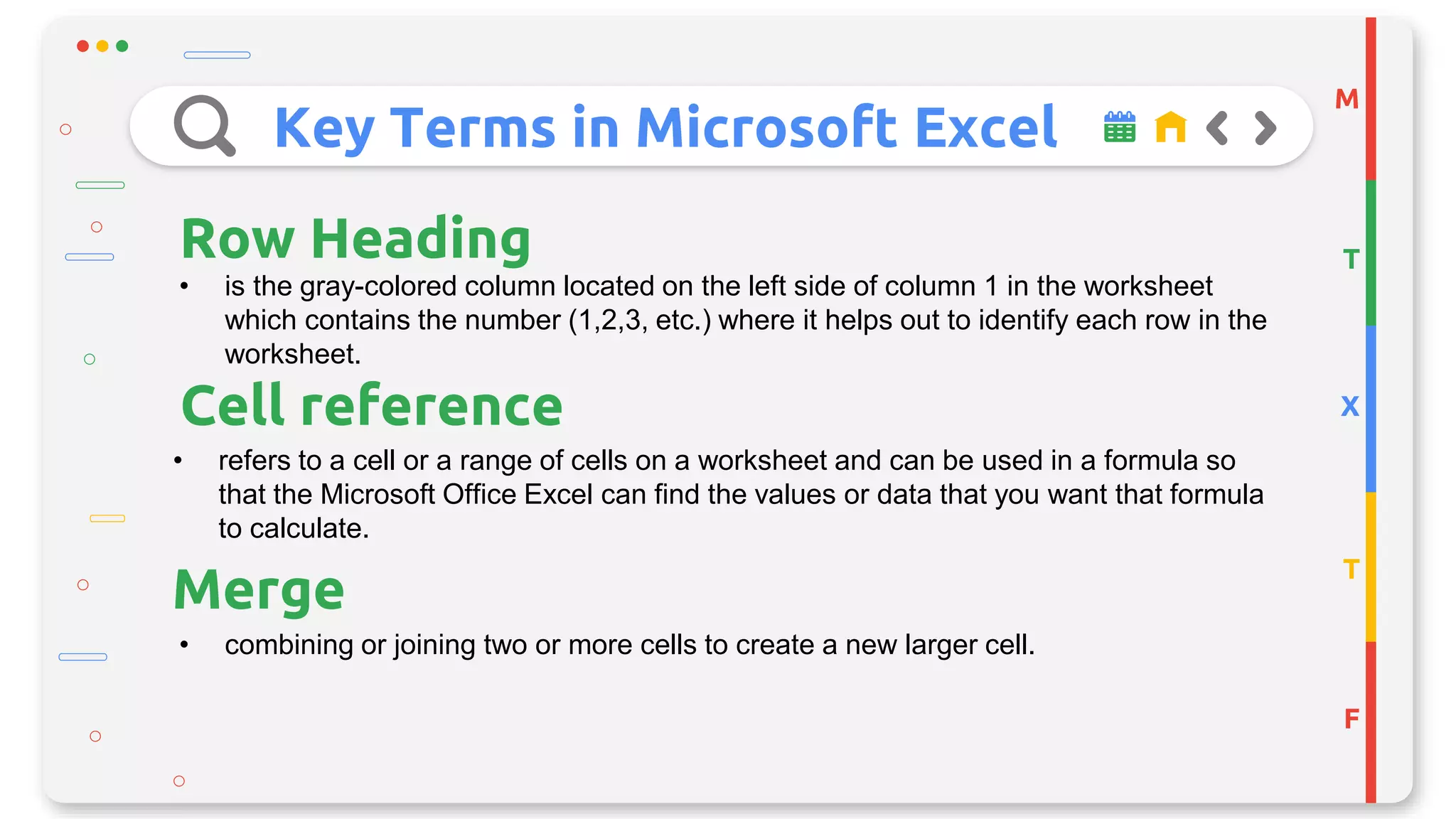 Key Terms in Microsoft Excel
M
T
X
T
F
Row Heading
• is the gray-colored column located on the left side of column 1 in the worksheet
which contains the number (1,2,3, etc.) where it helps out to identify each row in the
worksheet.
Cell reference
• refers to a cell or a range of cells on a worksheet and can be used in a formula so
that the Microsoft Office Excel can find the values or data that you want that formula
to calculate.
• combining or joining two or more cells to create a new larger cell.
Merge
 