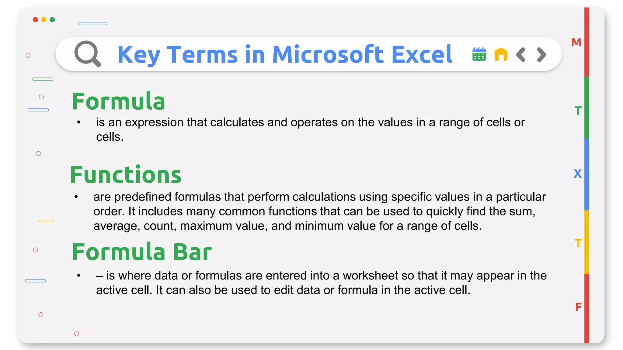 Key Terms in Microsoft Excel
M
T
X
T
F
Formula
• is an expression that calculates and operates on the values in a range of cells or
cells.
Functions
• are predefined formulas that perform calculations using specific values in a particular
order. It includes many common functions that can be used to quickly find the sum,
average, count, maximum value, and minimum value for a range of cells.
• – is where data or formulas are entered into a worksheet so that it may appear in the
active cell. It can also be used to edit data or formula in the active cell.
Formula Bar
 