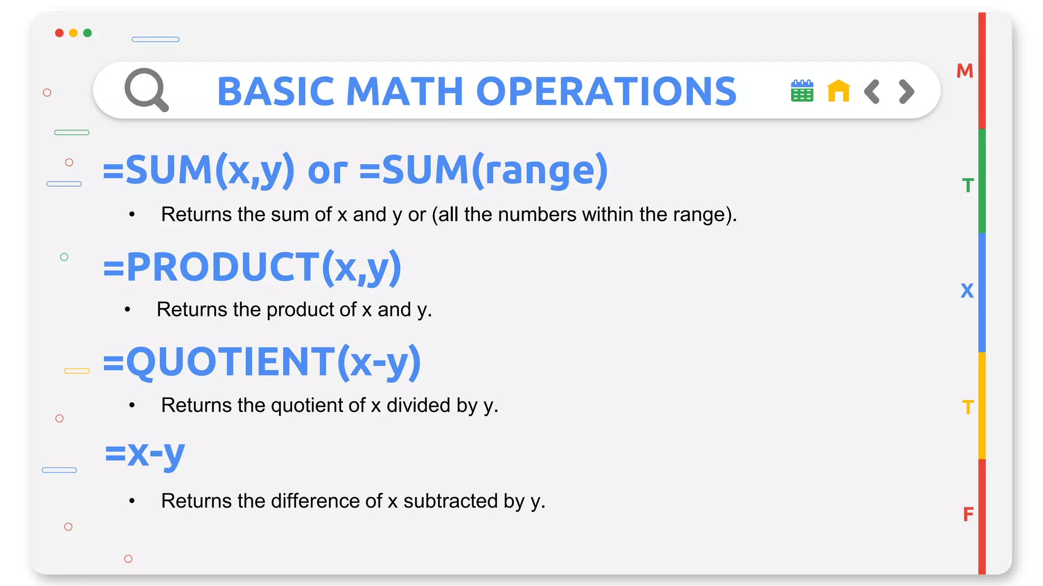 BASIC MATH OPERATIONS
M
T
X
T
F
=SUM(x,y) or =SUM(range)
• Returns the sum of x and y or (all the numbers within the range).
=PRODUCT(x,y)
• Returns the product of x and y.
• Returns the quotient of x divided by y.
=QUOTIENT(x-y)
=x-y
• Returns the difference of x subtracted by y.
 