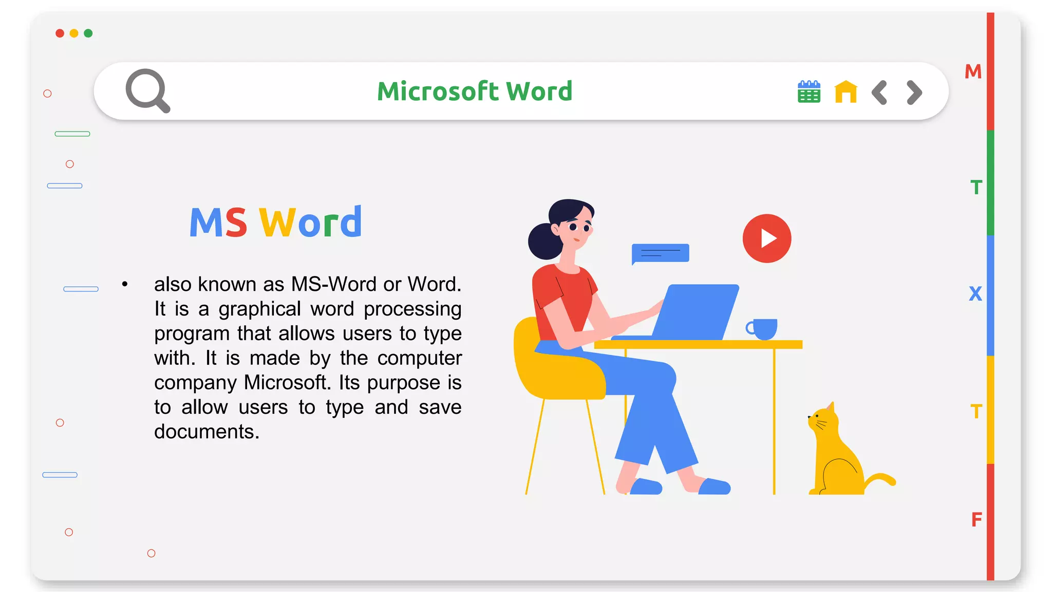 M
T
X
T
F
Microsoft Word
MS Word
• also known as MS-Word or Word.
It is a graphical word processing
program that allows users to type
with. It is made by the computer
company Microsoft. Its purpose is
to allow users to type and save
documents.
 