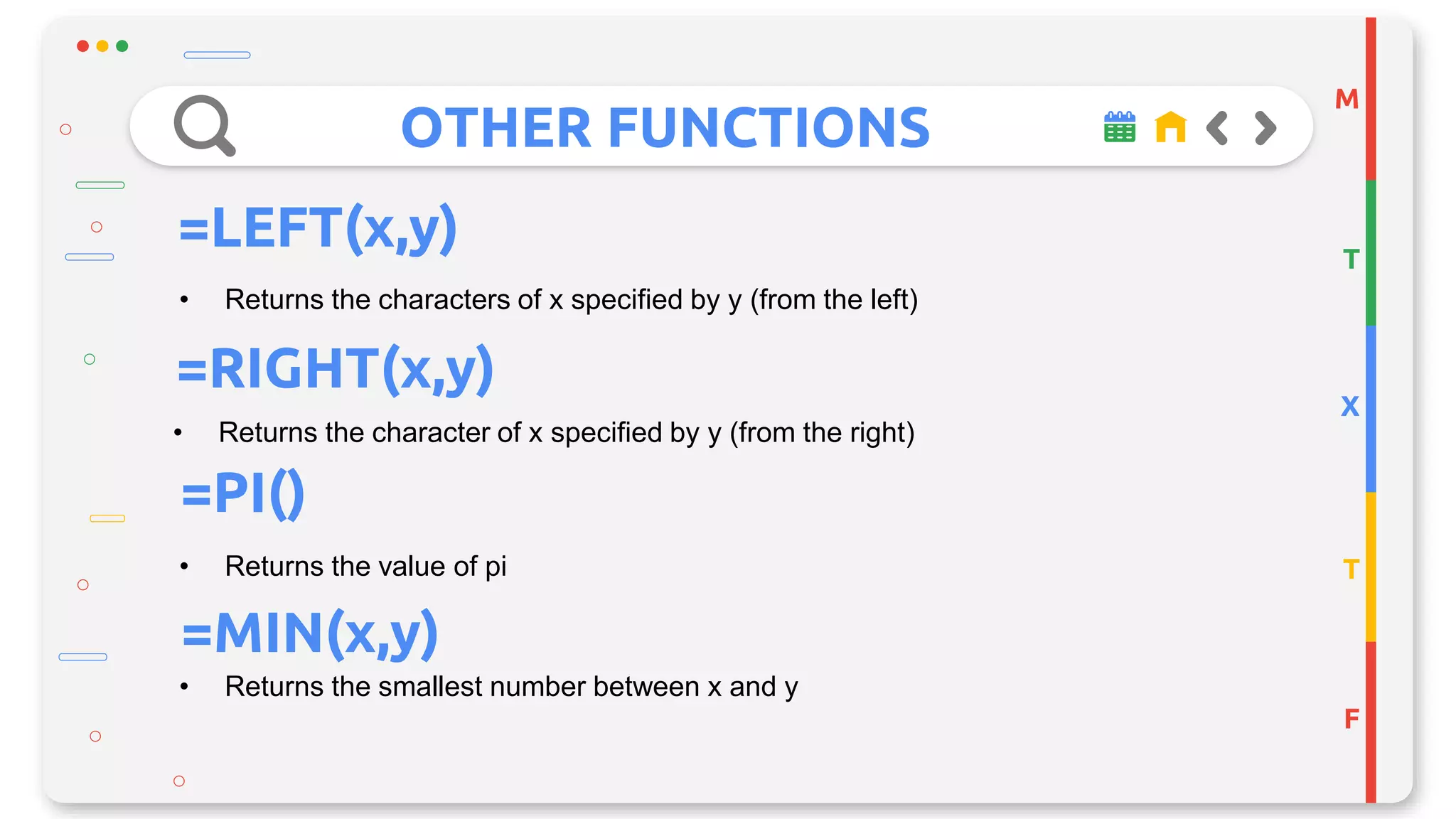 OTHER FUNCTIONS
M
T
X
T
F
=LEFT(x,y)
• Returns the characters of x specified by y (from the left)
=RIGHT(x,y)
• Returns the character of x specified by y (from the right)
• Returns the value of pi
=PI()
=MIN(x,y)
• Returns the smallest number between x and y
 
