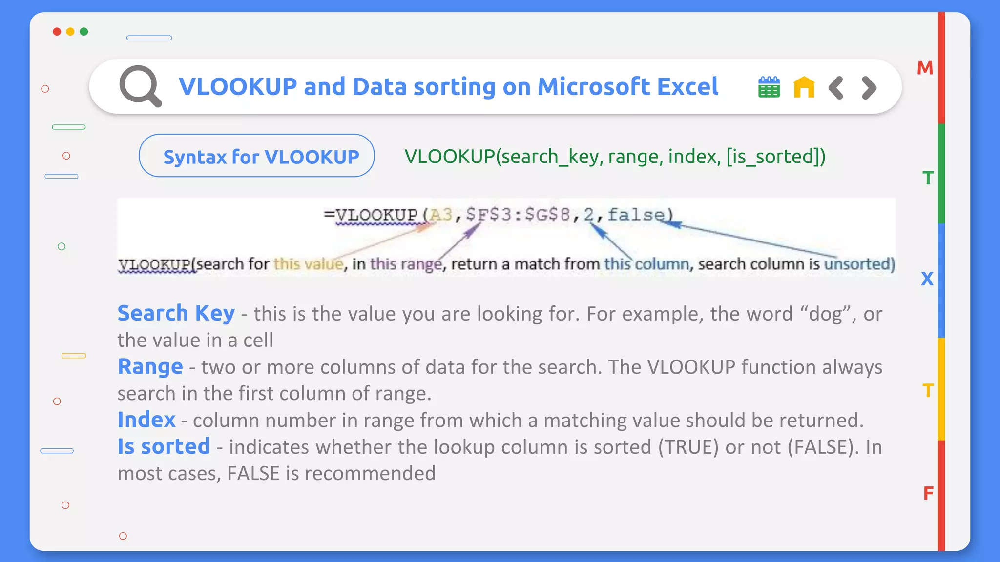 VLOOKUP and Data sorting on Microsoft Excel
Syntax for VLOOKUP
Search Key - this is the value you are looking for. For example, the word “dog”, or
the value in a cell
Range - two or more columns of data for the search. The VLOOKUP function always
search in the first column of range.
Index - column number in range from which a matching value should be returned.
Is sorted - indicates whether the lookup column is sorted (TRUE) or not (FALSE). In
most cases, FALSE is recommended
M
T
X
T
F
VLOOKUP(search_key, range, index, [is_sorted])
 