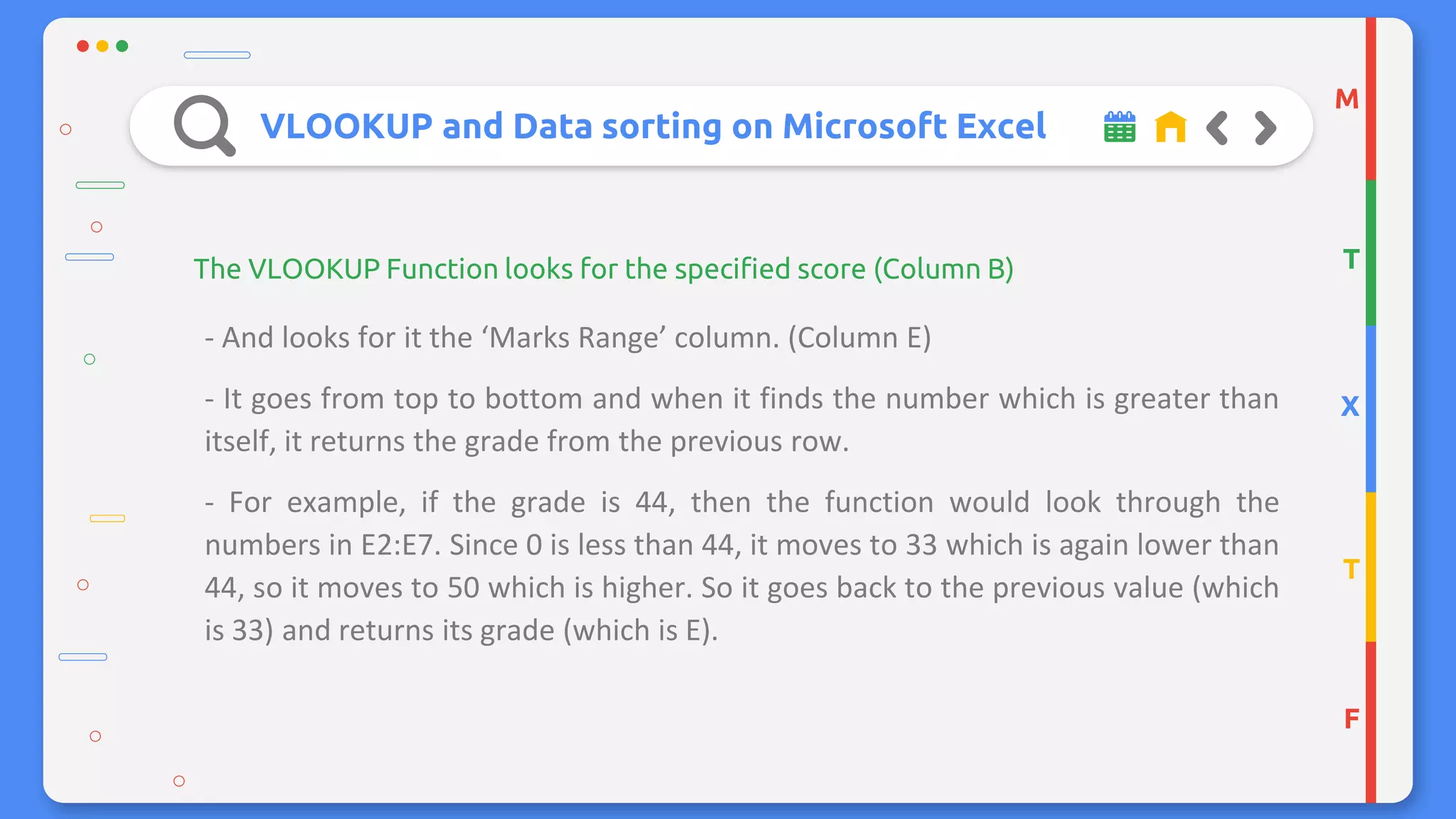 VLOOKUP and Data sorting on Microsoft Excel
- And looks for it the ‘Marks Range’ column. (Column E)
- It goes from top to bottom and when it finds the number which is greater than
itself, it returns the grade from the previous row.
- For example, if the grade is 44, then the function would look through the
numbers in E2:E7. Since 0 is less than 44, it moves to 33 which is again lower than
44, so it moves to 50 which is higher. So it goes back to the previous value (which
is 33) and returns its grade (which is E).
M
T
X
T
F
The VLOOKUP Function looks for the specified score (Column B)
 