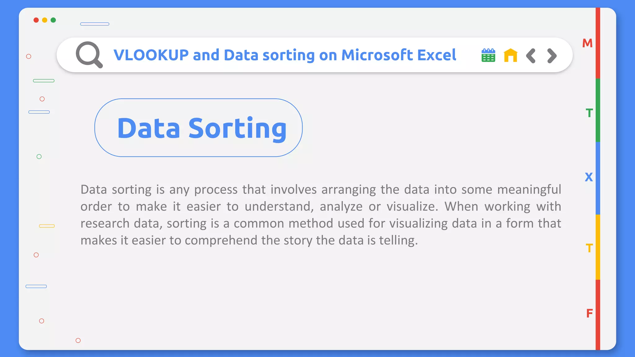 VLOOKUP and Data sorting on Microsoft Excel
Data sorting is any process that involves arranging the data into some meaningful
order to make it easier to understand, analyze or visualize. When working with
research data, sorting is a common method used for visualizing data in a form that
makes it easier to comprehend the story the data is telling.
M
T
X
T
F
Data Sorting
 