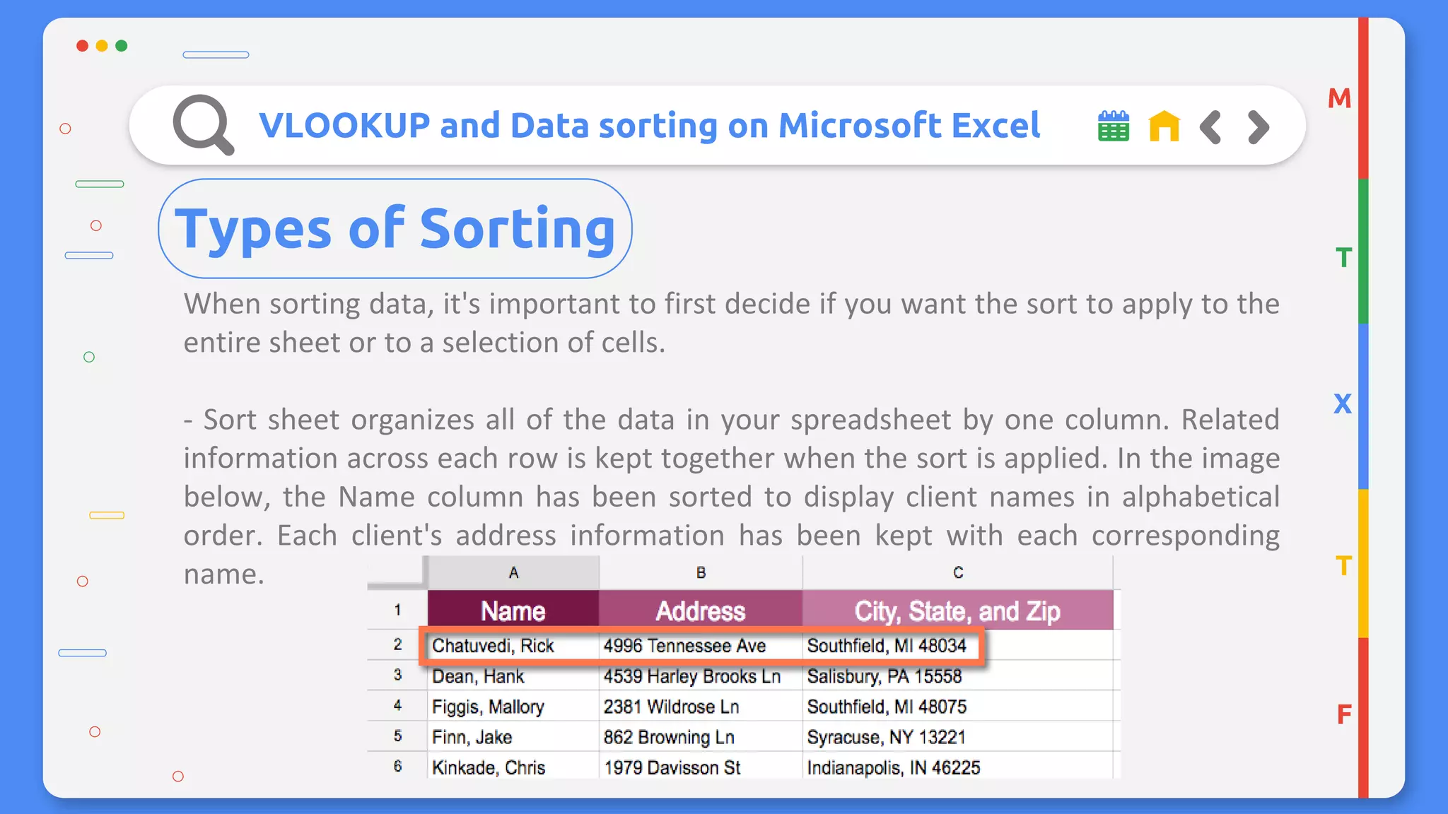 VLOOKUP and Data sorting on Microsoft Excel
When sorting data, it's important to first decide if you want the sort to apply to the
entire sheet or to a selection of cells.
- Sort sheet organizes all of the data in your spreadsheet by one column. Related
information across each row is kept together when the sort is applied. In the image
below, the Name column has been sorted to display client names in alphabetical
order. Each client's address information has been kept with each corresponding
name.
M
T
X
T
F
Types of Sorting
 