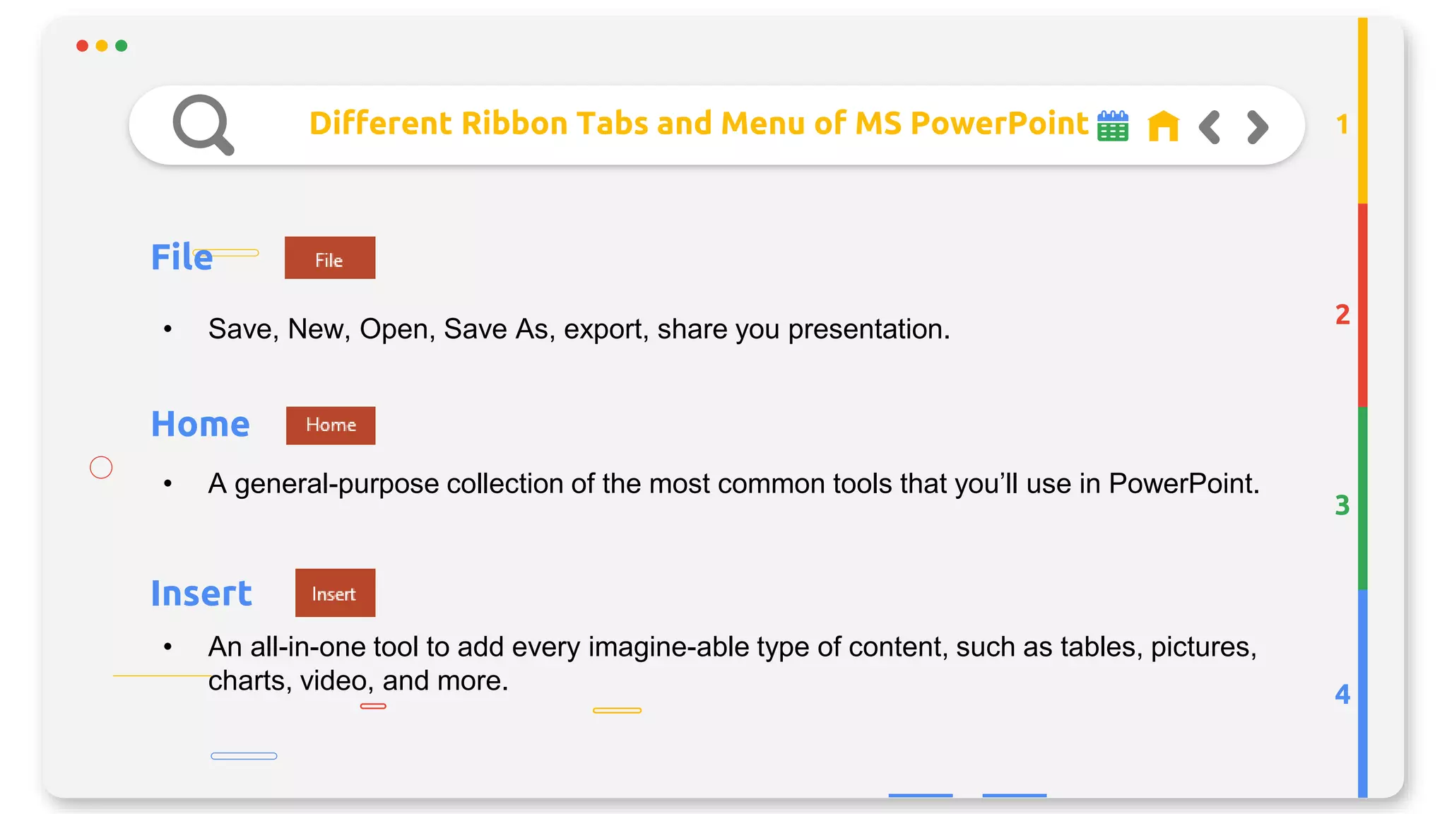 Different Ribbon Tabs and Menu of MS PowerPoint
File
2
3
4
1
• Save, New, Open, Save As, export, share you presentation.
Home
Insert
• A general-purpose collection of the most common tools that you’ll use in PowerPoint.
• An all-in-one tool to add every imagine-able type of content, such as tables, pictures,
charts, video, and more.
 