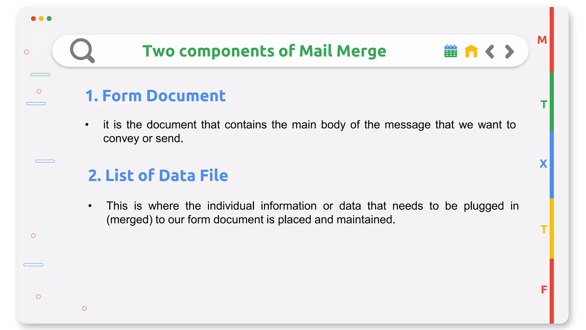 M
T
X
T
F
Two components of Mail Merge
1. Form Document
• it is the document that contains the main body of the message that we want to
convey or send.
2. List of Data File
• This is where the individual information or data that needs to be plugged in
(merged) to our form document is placed and maintained.
 