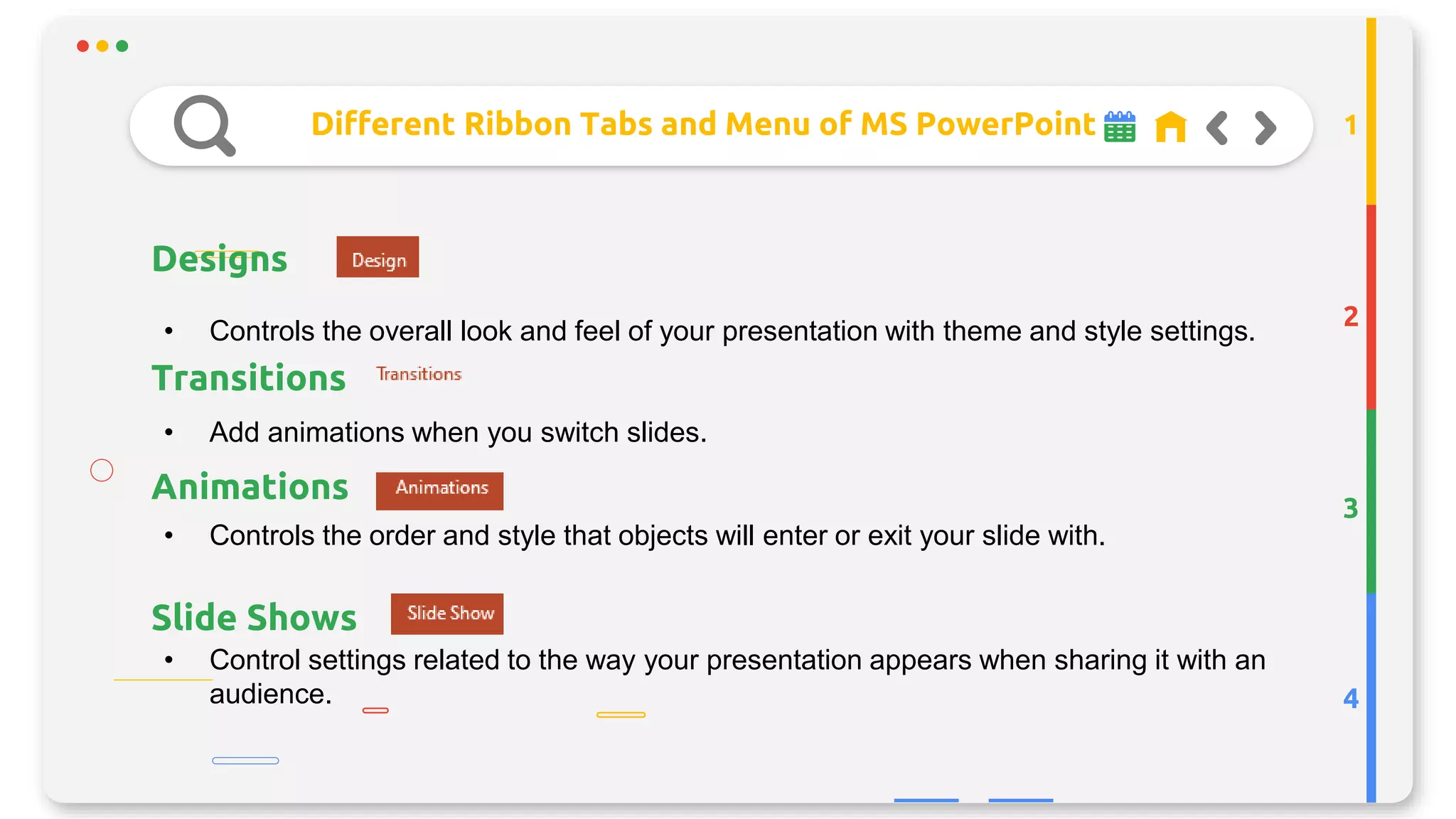 Different Ribbon Tabs and Menu of MS PowerPoint
Designs
2
3
4
1
• Controls the overall look and feel of your presentation with theme and style settings.
Transitions
Animations
• Add animations when you switch slides.
• Controls the order and style that objects will enter or exit your slide with.
Slide Shows
• Control settings related to the way your presentation appears when sharing it with an
audience.
 