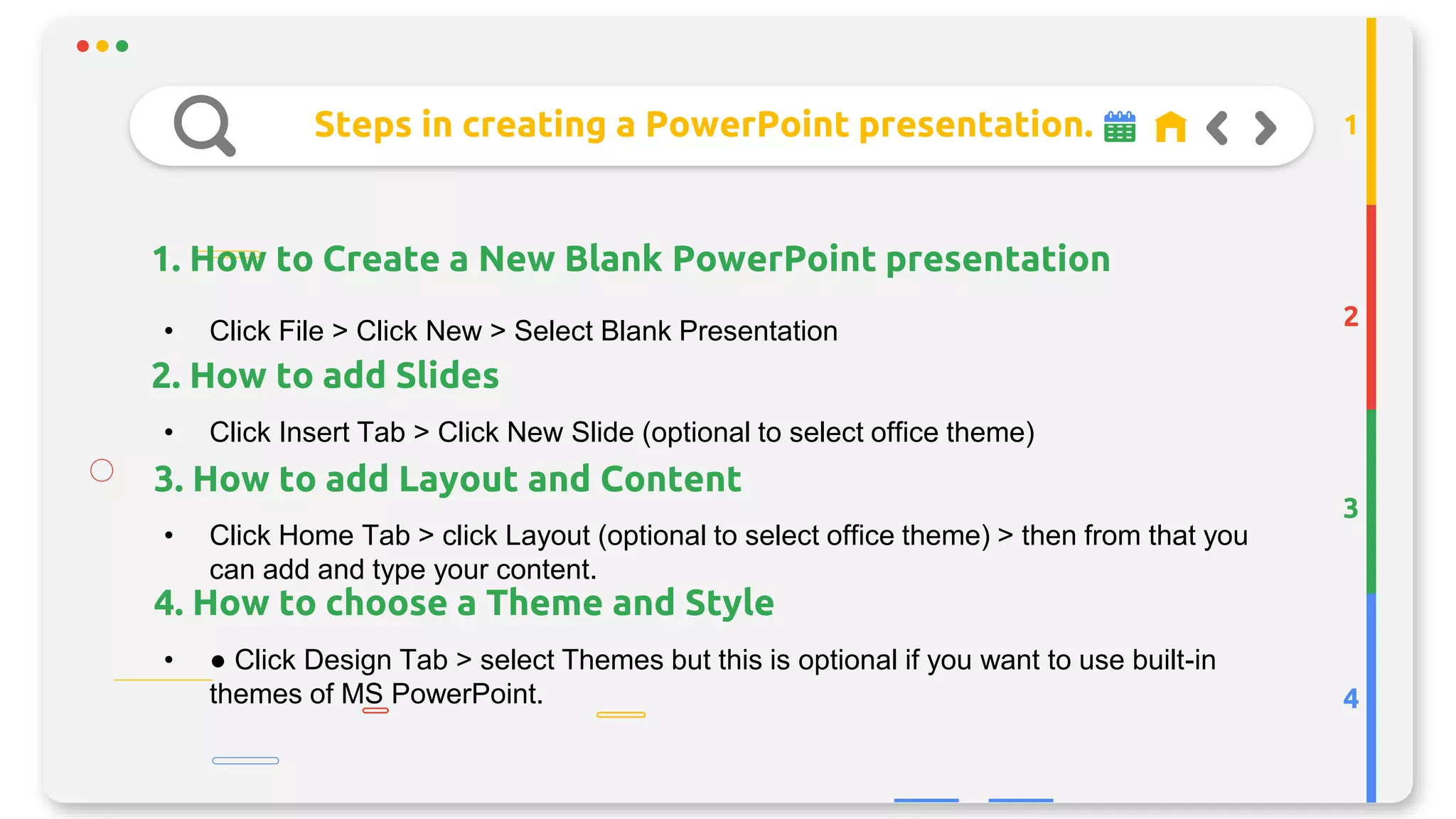 Steps in creating a PowerPoint presentation.
1. How to Create a New Blank PowerPoint presentation
2
3
4
1
• Click File > Click New > Select Blank Presentation
• Click Insert Tab > Click New Slide (optional to select office theme)
• Click Home Tab > click Layout (optional to select office theme) > then from that you
can add and type your content.
• ● Click Design Tab > select Themes but this is optional if you want to use built-in
themes of MS PowerPoint.
3. How to add Layout and Content
2. How to add Slides
4. How to choose a Theme and Style
 