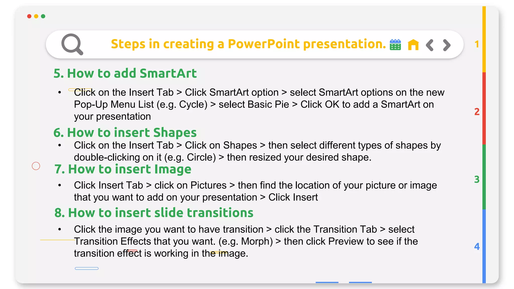 Steps in creating a PowerPoint presentation.
5. How to add SmartArt
2
3
4
1
• Click on the Insert Tab > Click SmartArt option > select SmartArt options on the new
Pop-Up Menu List (e.g. Cycle) > select Basic Pie > Click OK to add a SmartArt on
your presentation
• Click on the Insert Tab > Click on Shapes > then select different types of shapes by
double-clicking on it (e.g. Circle) > then resized your desired shape.
• Click Insert Tab > click on Pictures > then find the location of your picture or image
that you want to add on your presentation > Click Insert
• Click the image you want to have transition > click the Transition Tab > select
Transition Effects that you want. (e.g. Morph) > then click Preview to see if the
transition effect is working in the image.
7. How to insert Image
6. How to insert Shapes
8. How to insert slide transitions
 