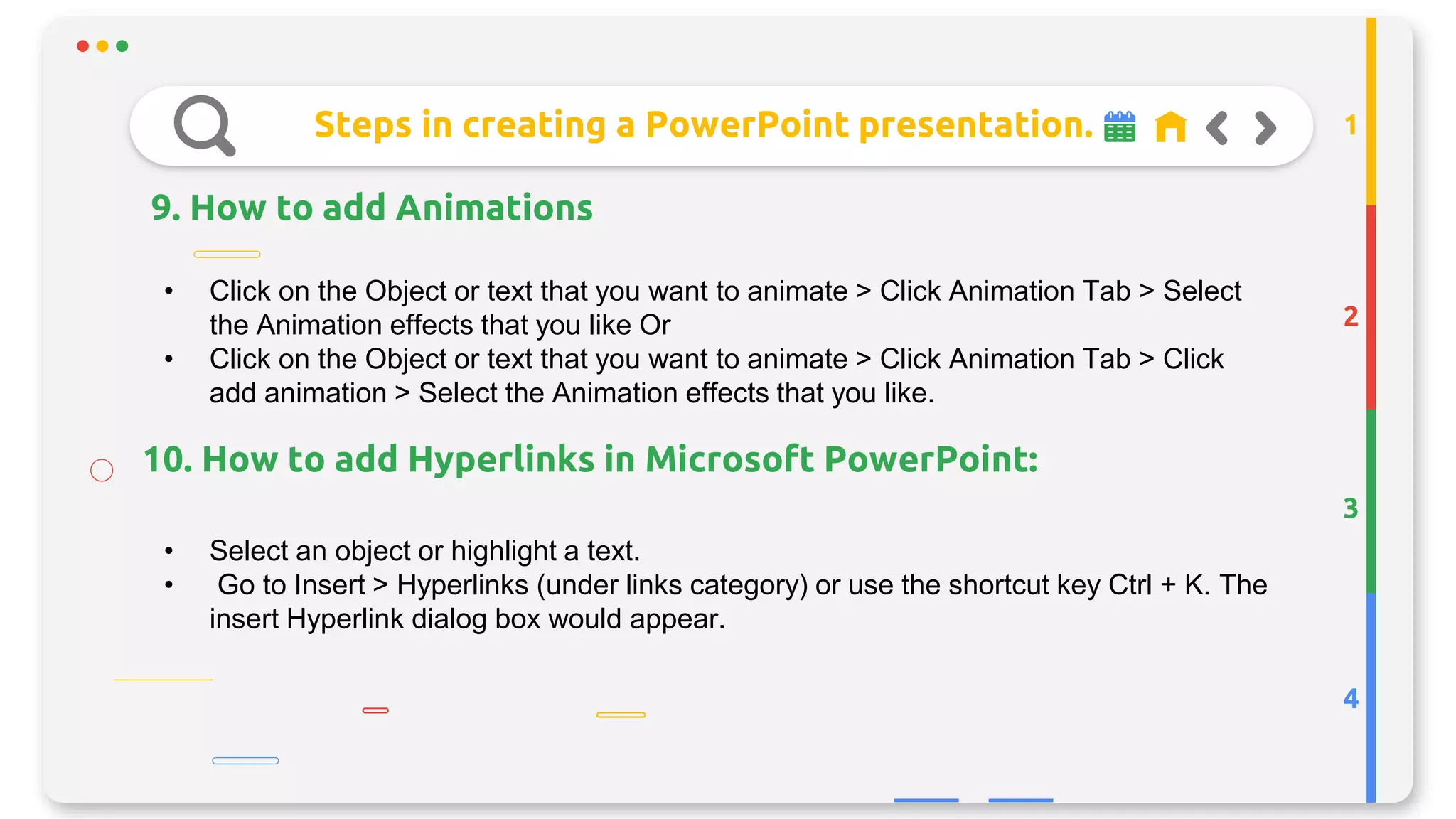 Steps in creating a PowerPoint presentation.
9. How to add Animations
2
3
4
1
• Click on the Object or text that you want to animate > Click Animation Tab > Select
the Animation effects that you like Or
• Click on the Object or text that you want to animate > Click Animation Tab > Click
add animation > Select the Animation effects that you like.
• Select an object or highlight a text.
• Go to Insert > Hyperlinks (under links category) or use the shortcut key Ctrl + K. The
insert Hyperlink dialog box would appear.
10. How to add Hyperlinks in Microsoft PowerPoint:
 