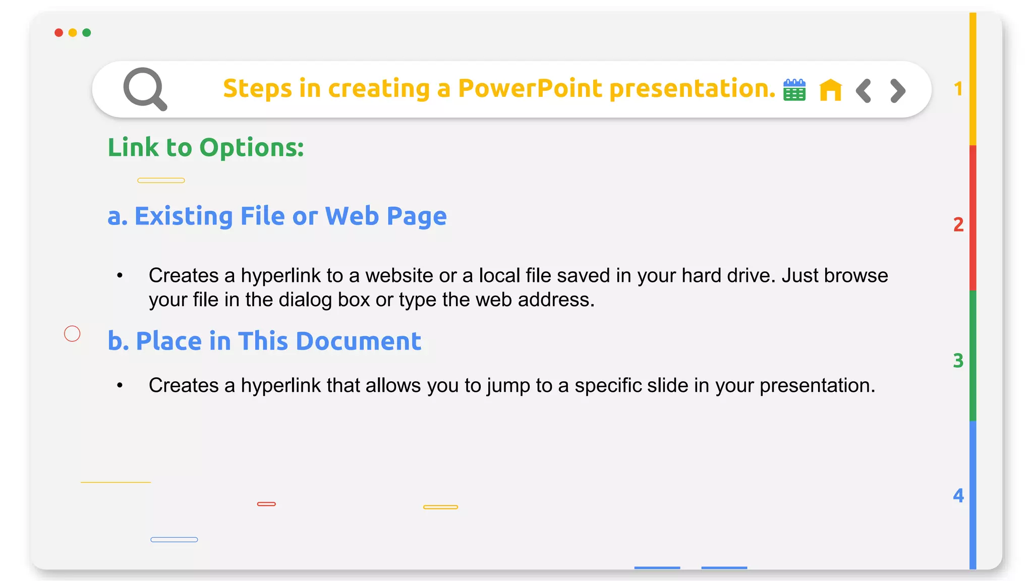 Steps in creating a PowerPoint presentation.
Link to Options:
2
3
4
1
• Creates a hyperlink to a website or a local file saved in your hard drive. Just browse
your file in the dialog box or type the web address.
a. Existing File or Web Page
b. Place in This Document
• Creates a hyperlink that allows you to jump to a specific slide in your presentation.
 